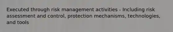 Executed through risk management activities - Including risk assessment and control, protection mechanisms, technologies, and tools