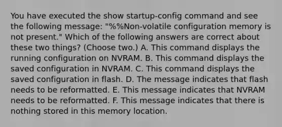 You have executed the show startup-config command and see the following message: "%%Non-volatile configuration memory is not present." Which of the following answers are correct about these two things? (Choose two.) A. This command displays the running configuration on NVRAM. B. This command displays the saved configuration in NVRAM. C. This command displays the saved configuration in flash. D. The message indicates that flash needs to be reformatted. E. This message indicates that NVRAM needs to be reformatted. F. This message indicates that there is nothing stored in this memory location.