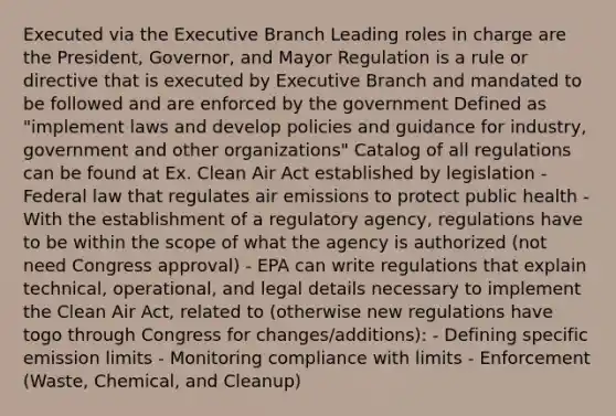 Executed via the Executive Branch Leading roles in charge are the President, Governor, and Mayor Regulation is a rule or directive that is executed by Executive Branch and mandated to be followed and are enforced by the government Defined as "implement laws and develop policies and guidance for industry, government and other organizations" Catalog of all regulations can be found at Ex. Clean Air Act established by legislation - Federal law that regulates air emissions to protect public health - With the establishment of a regulatory agency, regulations have to be within the scope of what the agency is authorized (not need Congress approval) - EPA can write regulations that explain technical, operational, and legal details necessary to implement the Clean Air Act, related to (otherwise new regulations have togo through Congress for changes/additions): - Defining specific emission limits - Monitoring compliance with limits - Enforcement (Waste, Chemical, and Cleanup)