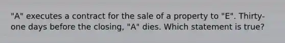 "A" executes a contract for the sale of a property to "E". Thirty-one days before the closing, "A" dies. Which statement is true?