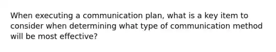 When executing a communication plan, what is a key item to consider when determining what type of communication method will be most effective?