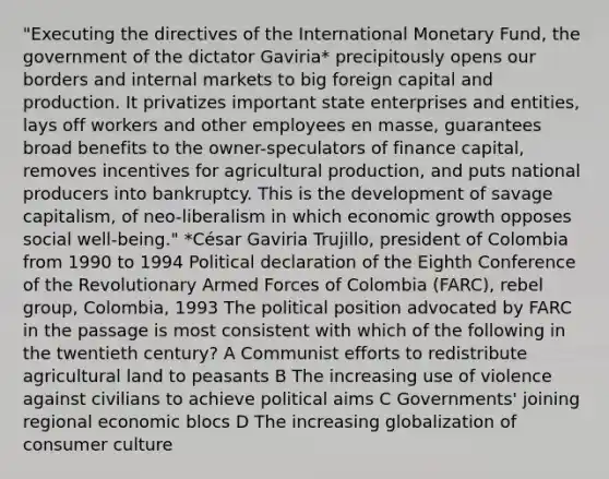 "Executing the directives of the International Monetary Fund, the government of the dictator Gaviria* precipitously opens our borders and internal markets to big foreign capital and production. It privatizes important state enterprises and entities, lays off workers and other employees en masse, guarantees broad benefits to the owner-speculators of finance capital, removes incentives for agricultural production, and puts national producers into bankruptcy. This is the development of savage capitalism, of neo-liberalism in which economic growth opposes social well-being." *César Gaviria Trujillo, president of Colombia from 1990 to 1994 Political declaration of the Eighth Conference of the Revolutionary Armed Forces of Colombia (FARC), rebel group, Colombia, 1993 The political position advocated by FARC in the passage is most consistent with which of the following in the twentieth century? A Communist efforts to redistribute agricultural land to peasants B The increasing use of violence against civilians to achieve political aims C Governments' joining regional economic blocs D The increasing globalization of consumer culture