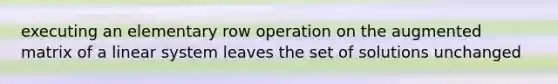executing an elementary row operation on the augmented matrix of a linear system leaves the set of solutions unchanged