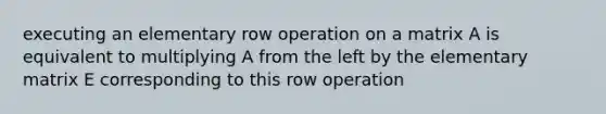 executing an elementary row operation on a matrix A is equivalent to multiplying A from the left by the elementary matrix E corresponding to this row operation