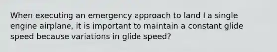 When executing an emergency approach to land I a single engine airplane, it is important to maintain a constant glide speed because variations in glide speed?