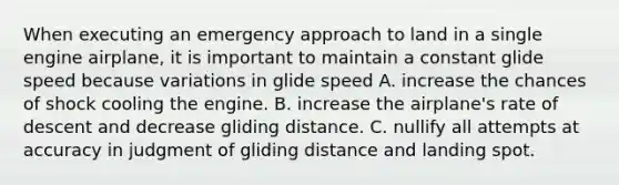 When executing an emergency approach to land in a single engine airplane, it is important to maintain a constant glide speed because variations in glide speed A. increase the chances of shock cooling the engine. B. increase the airplane's rate of descent and decrease gliding distance. C. nullify all attempts at accuracy in judgment of gliding distance and landing spot.