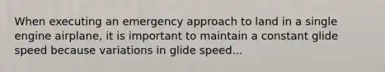 When executing an emergency approach to land in a single engine airplane, it is important to maintain a constant glide speed because variations in glide speed...