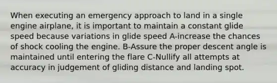 When executing an emergency approach to land in a single engine airplane, it is important to maintain a constant glide speed because variations in glide speed A-increase the chances of shock cooling the engine. B-Assure the proper descent angle is maintained until entering the flare C-Nullify all attempts at accuracy in judgement of gliding distance and landing spot.