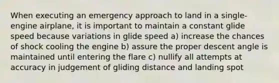 When executing an emergency approach to land in a single-engine airplane, it is important to maintain a constant glide speed because variations in glide speed a) increase the chances of shock cooling the engine b) assure the proper descent angle is maintained until entering the flare c) nullify all attempts at accuracy in judgement of gliding distance and landing spot