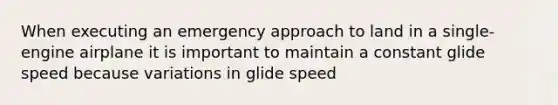 When executing an emergency approach to land in a single-engine airplane it is important to maintain a constant glide speed because variations in glide speed