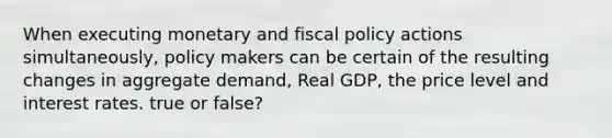 When executing monetary and <a href='https://www.questionai.com/knowledge/kPTgdbKdvz-fiscal-policy' class='anchor-knowledge'>fiscal policy</a> actions simultaneously, policy makers can be certain of the resulting changes in aggregate demand, Real GDP, the price level and interest rates. true or false?