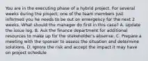 You are in the executing phase of a hybrid project. For several weeks during the project, one of the team members just informed you he needs to be out on emergency for the next 2 weeks. What should the manager do first in this case? A. Update the issue log. B. Ask the finance department for additional resources to make up for the stakeholder's absense. C. Prepare a meeting with the sponsor to assess the situation and determine solutions. D. Ignore the risk and accept the impact it may have on project schedule