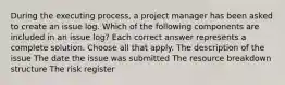 During the executing process, a project manager has been asked to create an issue log. Which of the following components are included in an issue log? Each correct answer represents a complete solution. Choose all that apply. The description of the issue The date the issue was submitted The resource breakdown structure The risk register