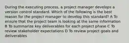 During the executing process, a project manager develops a version control standard. Which of the following is the best reason for the project manager to develop this standard? A To ensure that the project team is looking at the same information B To summarize key deliverables for each project phase C To review stakeholder expectations D To review project goals and deliverables