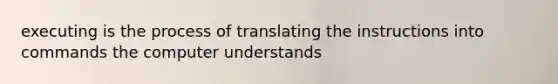 executing is the process of translating the instructions into commands the computer understands