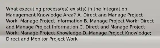 What executing process(es) exist(s) in the Integration Management Knowledge Area? A. Direct and Manage Project Work, Manage Project Information B. Manage Project Work; Direct and Manage Project Information C. Direct and Manage Project Work; Manage Project Knowledge D. Manage Project Knowledge; Direct and Monitor Project Work