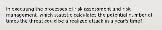 In executing the processes of risk assessment and risk management, which statistic calculates the potential number of times the threat could be a realized attack in a year's time?