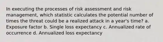 In executing the processes of risk assessment and risk management, which statistic calculates the potential number of times the threat could be a realized attack in a year's time? a. Exposure factor b. Single loss expectancy c. Annualized rate of occurrence d. Annualized loss expectancy