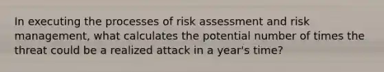 In executing the processes of risk assessment and risk management, what calculates the potential number of times the threat could be a realized attack in a year's time?