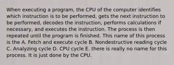 When executing a program, the CPU of the computer identifies which instruction is to be performed, gets the next instruction to be performed, decodes the instruction, performs calculations if necessary, and executes the instruction. The process is then repeated until the program is finished. This name of this process is the A. Fetch and execute cycle B. Nondestructive reading cycle C. Analyzing cycle D. CPU cycle E. there is really no name for this process. It is just done by the CPU.