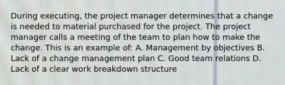 During executing, the project manager determines that a change is needed to material purchased for the project. The project manager calls a meeting of the team to plan how to make the change. This is an example of: A. Management by objectives B. Lack of a change management plan C. Good team relations D. Lack of a clear work breakdown structure