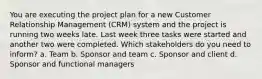 You are executing the project plan for a new Customer Relationship Management (CRM) system and the project is running two weeks late. Last week three tasks were started and another two were completed. Which stakeholders do you need to inform? a. Team b. Sponsor and team c. Sponsor and client d. Sponsor and functional managers