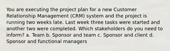 You are executing the project plan for a new Customer Relationship Management (CRM) system and the project is running two weeks late. Last week three tasks were started and another two were completed. Which stakeholders do you need to inform? a. Team b. Sponsor and team c. Sponsor and client d. Sponsor and functional managers