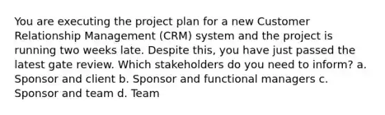 You are executing the project plan for a new Customer Relationship Management (CRM) system and the project is running two weeks late. Despite this, you have just passed the latest gate review. Which stakeholders do you need to inform? a. Sponsor and client b. Sponsor and functional managers c. Sponsor and team d. Team