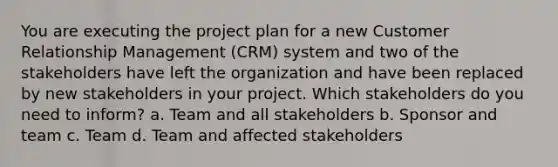 You are executing the project plan for a new Customer Relationship Management (CRM) system and two of the stakeholders have left the organization and have been replaced by new stakeholders in your project. Which stakeholders do you need to inform? a. Team and all stakeholders b. Sponsor and team c. Team d. Team and affected stakeholders