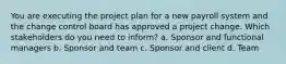 You are executing the project plan for a new payroll system and the change control board has approved a project change. Which stakeholders do you need to inform? a. Sponsor and functional managers b. Sponsor and team c. Sponsor and client d. Team