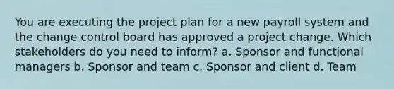 You are executing the project plan for a new payroll system and the change control board has approved a project change. Which stakeholders do you need to inform? a. Sponsor and functional managers b. Sponsor and team c. Sponsor and client d. Team