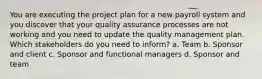 You are executing the project plan for a new payroll system and you discover that your quality assurance processes are not working and you need to update the quality management plan. Which stakeholders do you need to inform? a. Team b. Sponsor and client c. Sponsor and functional managers d. Sponsor and team