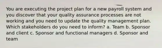 You are executing the project plan for a new payroll system and you discover that your quality assurance processes are not working and you need to update the quality management plan. Which stakeholders do you need to inform? a. Team b. Sponsor and client c. Sponsor and functional managers d. Sponsor and team