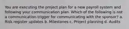 You are executing the project plan for a new payroll system and following your communication plan. Which of the following is not a communication trigger for communicating with the sponsor? a. Risk register updates b. Milestones c. Project planning d. Audits