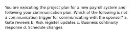 You are executing the project plan for a new payroll system and following your communication plan. Which of the following is not a communication trigger for communicating with the sponsor? a. Gate reviews b. Risk register updates c. Business continuity response d. Schedule changes