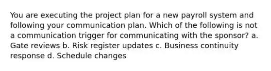 You are executing the project plan for a new payroll system and following your communication plan. Which of the following is not a communication trigger for communicating with the sponsor? a. Gate reviews b. Risk register updates c. Business continuity response d. Schedule changes