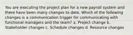 You are executing the project plan for a new payroll system and there have been many changes to date. Which of the following changes is a communication trigger for communicating with functional managers and the team? a. Project change b. Stakeholder changes c. Schedule changes d. Resource changes