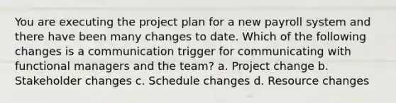 You are executing the project plan for a new payroll system and there have been many changes to date. Which of the following changes is a communication trigger for communicating with functional managers and the team? a. Project change b. Stakeholder changes c. Schedule changes d. Resource changes