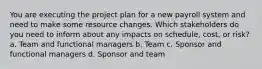 You are executing the project plan for a new payroll system and need to make some resource changes. Which stakeholders do you need to inform about any impacts on schedule, cost, or risk? a. Team and functional managers b. Team c. Sponsor and functional managers d. Sponsor and team