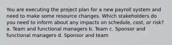 You are executing the project plan for a new payroll system and need to make some resource changes. Which stakeholders do you need to inform about any impacts on schedule, cost, or risk? a. Team and functional managers b. Team c. Sponsor and functional managers d. Sponsor and team