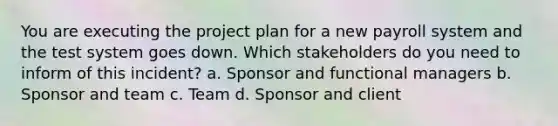 You are executing the project plan for a new payroll system and the test system goes down. Which stakeholders do you need to inform of this incident? a. Sponsor and functional managers b. Sponsor and team c. Team d. Sponsor and client