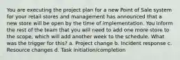 You are executing the project plan for a new Point of Sale system for your retail stores and management has announced that a new store will be open by the time of implementation. You inform the rest of the team that you will need to add one more store to the scope, which will add another week to the schedule. What was the trigger for this? a. Project change b. Incident response c. Resource changes d. Task initiation/completion