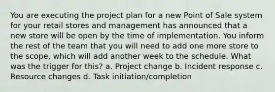 You are executing the project plan for a new Point of Sale system for your retail stores and management has announced that a new store will be open by the time of implementation. You inform the rest of the team that you will need to add one more store to the scope, which will add another week to the schedule. What was the trigger for this? a. Project change b. Incident response c. Resource changes d. Task initiation/completion