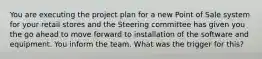 You are executing the project plan for a new Point of Sale system for your retail stores and the Steering committee has given you the go ahead to move forward to installation of the software and equipment. You inform the team. What was the trigger for this?