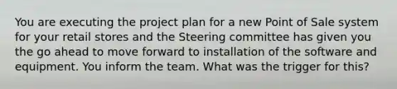 You are executing the project plan for a new Point of Sale system for your retail stores and the Steering committee has given you the go ahead to move forward to installation of the software and equipment. You inform the team. What was the trigger for this?