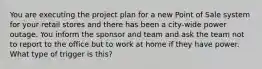 You are executing the project plan for a new Point of Sale system for your retail stores and there has been a city-wide power outage. You inform the sponsor and team and ask the team not to report to the office but to work at home if they have power. What type of trigger is this?