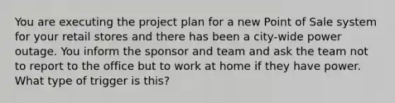 You are executing the project plan for a new Point of Sale system for your retail stores and there has been a city-wide power outage. You inform the sponsor and team and ask the team not to report to the office but to work at home if they have power. What type of trigger is this?