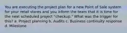 You are executing the project plan for a new Point of Sale system for your retail stores and you inform the team that it is time for the next scheduled project "checkup." What was the trigger for this? a. Project planning b. Audits c. Business continuity response d. Milestone