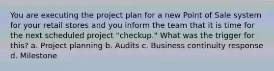 You are executing the project plan for a new Point of Sale system for your retail stores and you inform the team that it is time for the next scheduled project "checkup." What was the trigger for this? a. Project planning b. Audits c. Business continuity response d. Milestone