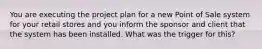 You are executing the project plan for a new Point of Sale system for your retail stores and you inform the sponsor and client that the system has been installed. What was the trigger for this?